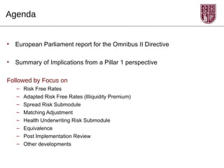 Agenda


•   European Parliament report for the Omnibus II Directive

•   Summary of Implications from a Pillar 1 perspective

Followed by Focus on
    –   Risk Free Rates
    –   Adapted Risk Free Rates (Illiquidity Premium)
    –   Spread Risk Submodule
    –   Matching Adjustment
    –   Health Underwriting Risk Submodule
    –   Equivalence
    –   Post Implementation Review
    –   Other developments
 