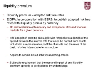 Illiquidity premium

• Illiquidity premium – adapted risk free rates
• EIOPA, in co-operation with ESRB, to publish adapted risk free
  rates with illiquidity premia by currency
  – On demonstration of temporary and exceptional stressed financial
    markets for a given currency

  – The adaptation shall be calculated with reference to a portion of the
    spread between the interest rate that could be earned from assets
    included in a representative portfolio of assets and the rates of the
    basic risk-free interest rate term structure

  – Applies to certain illiquid liabilities matching criteria

  – Subject to requirement that the use and impact of any illiquidity
    premium spreads to be disclosed by undertakings
 