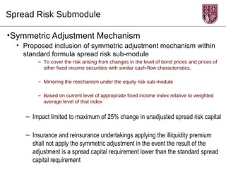 Spread Risk Submodule

•Symmetric Adjustment Mechanism
  • Proposed inclusion of symmetric adjustment mechanism within
    standard formula spread risk sub-module
        – To cover the risk arising from changes in the level of bond prices and prices of
          other fixed income securities with similar cash-flow characteristics.

        – Mirroring the mechanism under the equity risk sub-module

        – Based on current level of appropriate fixed income index relative to weighted
          average level of that index


    – Impact limited to maximum of 25% change in unadjusted spread risk capital

    – Insurance and reinsurance undertakings applying the illiquidity premium
      shall not apply the symmetric adjustment in the event the result of the
      adjustment is a spread capital requirement lower than the standard spread
      capital requirement
 