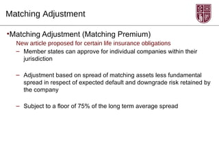 Matching Adjustment

•Matching Adjustment (Matching Premium)
  New article proposed for certain life insurance obligations
  – Member states can approve for individual companies within their
    jurisdiction

  – Adjustment based on spread of matching assets less fundamental
    spread in respect of expected default and downgrade risk retained by
    the company

  – Subject to a floor of 75% of the long term average spread
 