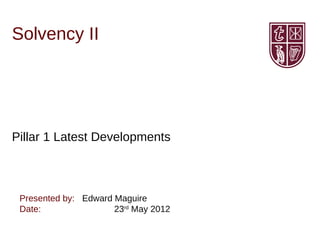 Solvency II




Pillar 1 Latest Developments



 Presented by: Edward Maguire
 Date:                23rd May 2012
 
