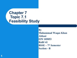 Chapter 7
    Topic 7.1
    Feasibility Study

                    By
                    Muhammad Waqas Khan
                    Abbasi
                    EP# 105053
                    Roll# 41
                    BSSE – 7th Semester
                    Section - B

1
 