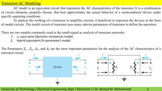 AC model is an equivalent circuit that represents the AC characteristics of the transistor. It is a combination
of circuit elements, properly chosen, that best approximates the actual behavior of a semiconductor device under
specific operating conditions.
To analyze the working of a transistor in amplifier circuits, it beneficial to represent the devices in the form
of model circuits. The model circuit of transistor uses many interior parameters of transistor to define the operation.
There are two models commonly used in the small-signal ac analysis of transistor networks:
1. 𝑟𝑒 equivalent (dynamic resistance) model.
2. hybrid equivalent (h-parameter) model.
The Parameters 𝑍𝑖 , 𝑍𝑜, 𝐴𝑣, and 𝐴𝑖 are the most important parameters for the analysis of the AC characteristics of a
transistor circuit.
University of Technology / Electrical Engineering Dept / Electronic I / Dr. Ahmed M. Mohammed
Transistor AC Modeling
1
 