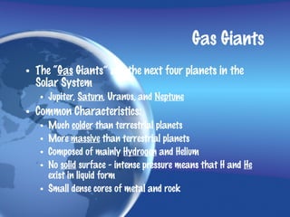 Gas Giants
• The “Gas Giants” are the next four planets in the
  Solar System
   • Jupiter, Saturn, Uranus, and Neptune
• Common Characteristics:
   • Much colder than terrestrial planets
   • More massive than terrestrial planets
   • Composed of mainly Hydrogen and Helium
   • No solid surface - intense pressure means that H and He
     exist in liquid form
   • Small dense cores of metal and rock
 