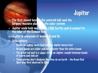 Jupiter
• The first planet beyond the asteroid belt and the
  largest/massive planet in the solar system
• Jupiter could hold more than 1,300 Earths and is named for
  the ruler of the Roman Gods
• Jupiter is composed of mainly H and He
• Atmosphere:
   • Clouds on Jupiter move fast because Jupiter moves fast
   • Brown bands are colder and move faster than the white bands
   • The great red spot is a giant storm on Jupiter, caught between bands
     of warm and cold air
   • These storms don’t dissipate like they do on Earth - the Great Red
     Spot was first observed in 1664
 