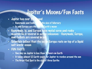 Jupiter’s Moons/Fun Facts
• Jupiter has over 50 moons!
    • Ganymede and Callisto are the size of Mercury
    • Io and Europa are the size of Earth’s moon
• Ganymede, Io, and Europa have metal cores and rocky
  mantels (Io is covered in active volcanoes - Ganymede, Europa,
  and Callisto are covered in ice)
• Scientists believe that the ice on Europa rests on top of a liquid
  salt water ocean
• FUN FACTS:
    • One day on Jupiter is less than 10 hours on Earth
    • It takes almost 12 Earth years for Jupiter to revolve around the sun
    • The Great Red Spot is the size of three Earths
 