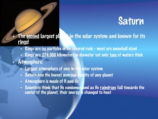 Saturn
• The second largest planet in the solar system and known for its
  rings!
   • Rings are ice particles or ice covered rock - most are snowball sized
   • Rings are 274,000 kilometers in diameter yet only tens of meters thick
• Atmosphere:
   •   Largest atmosphere of any in the solar system
   •   Saturn has the lowest average density of any planet
   •   Atmosphere is made of H and He
   •   Scientists think that He condenses and as He raindrops fall towards the
       center of the planet, their energy is changed to heat
 
