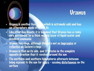 Uranus
• Uranus is another Gas Giant which is extremely cold and has
  an atmosphere made of H and He
• Like other Gas Giants, it is assumed that Uranus has a rocky
  core surrounded by a thick mantel layer of liquid water and
  dissolved ammonia
• Uranus has rings, although they are not as impressive or
  reflective as Saturn’s rings
• Uranus is tiled on its side, and it rotates in the complete
  opposite direction that it revolves around the sun
• The northern and southern hemispheres alternate between
  being exposed to the sun for years - causing disturbances on the
  surface
 