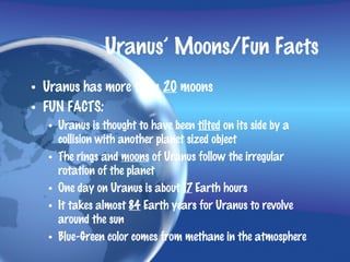 Uranus’ Moons/Fun Facts
• Uranus has more than 20 moons
• FUN FACTS:
  • Uranus is thought to have been tilted on its side by a
    collision with another planet sized object
  • The rings and moons of Uranus follow the irregular
    rotation of the planet
  • One day on Uranus is about 17 Earth hours
  • It takes almost 84 Earth years for Uranus to revolve
    around the sun
  • Blue-Green color comes from methane in the atmosphere
 