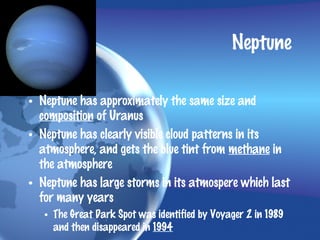 Neptune

• Neptune has approximately the same size and
  composition of Uranus
• Neptune has clearly visible cloud patterns in its
  atmosphere, and gets the blue tint from methane in
  the atmosphere
• Neptune has large storms in its atmospere which last
  for many years
   • The Great Dark Spot was identified by Voyager 2 in 1989
     and then disappeared in 1994
 