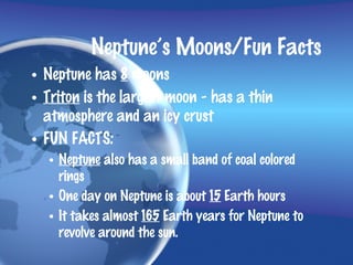 Neptune’s Moons/Fun Facts
• Neptune has 8 moons
• Triton is the largest moon - has a thin
  atmosphere and an icy crust
• FUN FACTS:
  • Neptune also has a small band of coal colored
    rings
  • One day on Neptune is about 15 Earth hours
  • It takes almost 165 Earth years for Neptune to
    revolve around the sun.
 