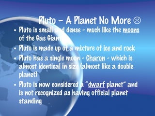 Pluto – A Planet No More 
• Pluto is small and dense - much like the moons
  of the Gas Giants
• Pluto is made up of a mixture of ice and rock
• Pluto has a single moon - Charon - which is
  almost identical in size (almost like a double
  planet)
• Pluto is now considered a “dwarf planet” and
  is not recognized as having official planet
  standing
 