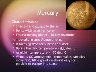 Mercury
 Characteristics:
   Smallest and closest to the sun
   Dense with large Iron core
   Fastest moving planet - 88 day revolution
 Temperature and Atmosphere:
     It takes 88 days for sunrise to sunset
     During the day, temperature = 430 deg. C
     At night, temperature = 170 deg. C
     Virtually NO atmosphere - temp makes particles
      move fast, little gravity makes it easy for
      particle to escape into space
 