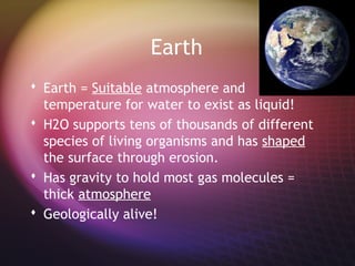 Earth
 Earth = Suitable atmosphere and
  temperature for water to exist as liquid!
 H2O supports tens of thousands of different
  species of living organisms and has shaped
  the surface through erosion.
 Has gravity to hold most gas molecules =
  thick atmosphere
 Geologically alive!
 