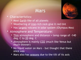 Mars
 Characteristics:
   Most Earth-like of all planets
   Weathering of iron-rich rock give it red tint
   Has largest volcano in solar system (Olympus Mos)
 Atmosphere and Temperature:
   Thin atmosphere and distance = temp range of -140
    deg. C to 20 deg. C
   Atmosphere is mainly CO2 (much like Venus but
    much thinner)
   No liquid water on Mars - but thought that there
    once was
   Mars also has seasons due to the tilt of its axis
 