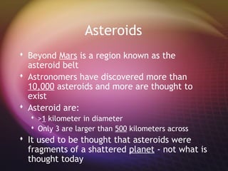 Asteroids
 Beyond Mars is a region known as the
  asteroid belt
 Astronomers have discovered more than
  10,000 asteroids and more are thought to
  exist
 Asteroid are:
   >1 kilometer in diameter
   Only 3 are larger than 500 kilometers across
 It used to be thought that asteroids were
  fragments of a shattered planet - not what is
  thought today
 