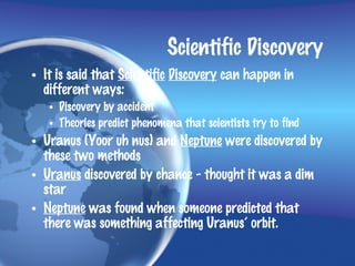 Scientific Discovery
• It is said that Scientific Discovery can happen in
  different ways:
   • Discovery by accident
   • Theories predict phenomena that scientists try to find
• Uranus (Yoor uh nus) and Neptune were discovered by
  these two methods
• Uranus discovered by chance - thought it was a dim
  star
• Neptune was found when someone predicted that
  there was something affecting Uranus’ orbit.
 