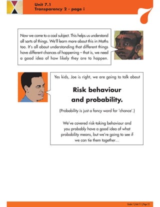 Now we come to a cool subject. This helps us understand
all sorts of things. We’ll learn more about this in Maths
too. It’s all about understanding that different things
have different chances of happening – that is, we need
a good idea of how likely they are to happen.
Yes kids, Joe is right, we are going to talk about
Risk behaviour
and probability.
(Probability is just a fancy word for ‘chance’.)
We’ve covered risk-taking behaviour and
you probably have a good idea of what
probability means, but we’re going to see if
we can tie them together…
Grade 7 | Unit 7.1 | Page 13
Unit 7.1
Transparency 2 - page i
 