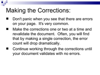 Making the Corrections:
   Don't panic when you see that there are errors
    on your page. It's very common.
   Make the corrections one or two at a time and
    revalidate the document. Often, you will find
    that by making a single correction, the error
    count will drop dramatically.
   Continue working through the corrections until
    your document validates with no errors.
 