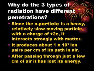 Why do the 3 types of radiation have different penetrations? Since the  α - particle  is a heavy, relatively slow‑moving particle with a charge of +2e, it interacts strongly with matter. It produces about 1 x 10 5  ion pairs per cm of its path in air. After passing through just a few cm of air it has lost its energy. 