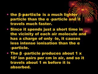 the  β ‑particle  is a much lighter particle than the  α  ‑particle and it travels much faster. Since it spends just a short time in the vicinity of each air molecule and has a charge of only ‑le, it causes less intense ionisation than the  α  ‑particle. The  β  ‑particle produces about 1 x 10 3  ion pairs per cm in air, and so it travels about 1 m before it is absorbed. 