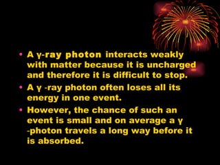 A  γ ‑ray photon  interacts weakly with matter because it is uncharged and therefore it is difficult to stop. A  γ  ‑ray photon often loses all its energy in one event. However, the chance of such an event is small and on average a  γ  ‑photon travels a long way before it is absorbed. 