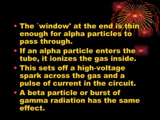 The `window' at the end is thin enough for alpha particles to pass through. If an alpha particle enters the tube, it ionizes the gas inside. This sets off a high‑voltage spark across the gas and a pulse of current in the circuit. A beta particle or burst of gamma radiation has the same effect. 
