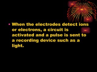 When the electrodes detect ions or electrons, a circuit is activated and a pulse is sent to a recording device such as a light. 