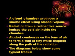 A  cloud chamber  produces a similar effect using alcohol vapour. Radiation from a radioactive source ionises the cold air inside the chamber. Alcohol condenses on the ions of air to form a trail of tiny white droplets along the path of the radiation. The diagrams below show some typical tracks: 