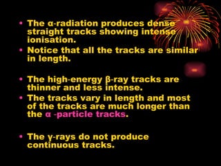 The  α ‑radiation produces dense straight tracks showing intense ionisation. Notice that all the tracks are similar in length. The high‑energy  β ‑ray tracks are thinner and less intense. The tracks vary in length and most of the tracks are much longer than the  α  ‑ particle  tracks . The  γ ‑rays do not produce continuous tracks. 