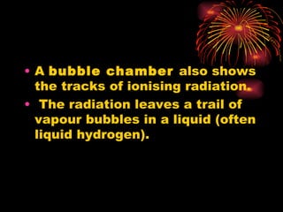 A  bubble chamber  also shows the tracks of ionising radiation. The radiation leaves a trail of vapour bubbles in a liquid (often liquid hydrogen). 