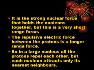 It is the strong nuclear force that holds the nucleons together, but this is a very short range force. The repulsive electric force between the protons is a longer range force. So in a large nucleus all the protons repel each other, but each nucleon attracts only its nearest neighbours. 