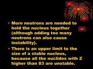 More neutrons are needed to hold the nucleus together (although adding too many neutrons can also cause instability). There is an upper limit to the size of a stable nucleus, because all the nuclides with Z higher than 83 are unstable. 