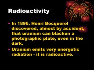 Radioactivity In 1896, Henri Becquerel discovered, almost by accident, that uranium can blacken a photographic plate, even in the dark. Uranium emits very energetic radiation ‑ it is radioactive. 