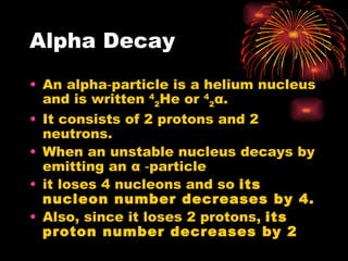 Alpha Decay An alpha‑particle is a helium nucleus and is written  4 2 He or  4 2 α . It consists of 2 protons and 2 neutrons. When an unstable nucleus decays by emitting an  α  ‑particle it loses 4 nucleons and so  its nucleon number decreases by 4. Also, since it loses 2 protons,  its proton number decreases by 2 