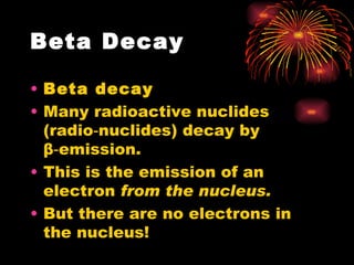 Beta Decay Beta decay Many radioactive nuclides (radio‑nuclides) decay by  β ‑emission. This is the emission of an electron  from the nucleus. But there are no electrons in the nucleus! 