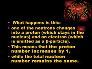 What happens is this: one of the neutrons changes into a proton (which stays in the nucleus)  and  an electron (which is emitted as a  β ‑particle). This means that  the proton number increases by 1, while the total  nucleon number remains the same. 
