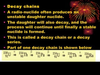 Decay chains A radio‑nuclide often produces an unstable daughter nuclide. The daughter will also decay, and the process will continue until finally a stable nuclide is formed. This is called a decay chain or a decay series. Part of one decay chain is shown below 