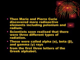 Then Marie and Pierre Curie discovered more radioactive elements including polonium and radium. Scientists soon realised that there were three different types of radiation.  These were called alpha ( α ), beta ( β ), and gamma ( γ ) rays from the first three letters of the Greek alphabet. 