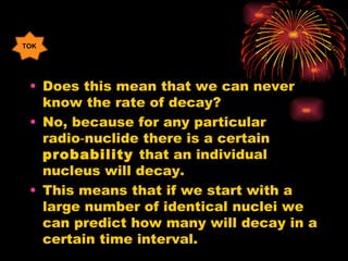 Does this mean that we can never know the rate of decay? No, because for any particular radio‑nuclide there is a certain  probability  that an individual nucleus will decay. This means that if we start with a large number of identical nuclei we can predict how many will decay in a certain time interval. TOK 