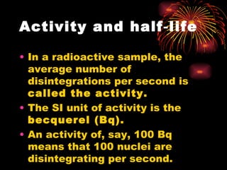 Activity and half‑life In a radioactive sample, the average number of disintegrations per second is  called the activity. The SI unit of activity is the  becquerel (Bq). An activity of, say, 100 Bq means that 100 nuclei are disintegrating per second. 