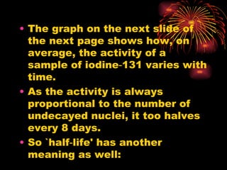 The graph on the next slide of the next page shows how, on average, the activity of a sample of iodine‑131 varies with time. As the activity is always proportional to the number of undecayed nuclei, it too halves every 8 days. So `half‑life' has another meaning as well: 