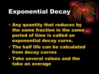 Exponential Decay Any quantity that reduces by the same fraction in the same period of time is called an exponential decay curve. The half life can be calculated from decay curves Take several values and the take an average 