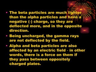 The beta particles are much lighter than the alpha particles and have a negative (‑) charge, so they are deflected more, and in the opposite direction. Being uncharged, the gamma rays are not deflected by the field. Alpha and beta particles are also affected by an electric field ‑ in other words, there is a force on them if they pass between oppositely charged plates. 