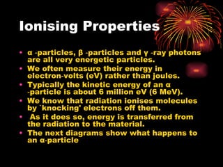 Ionising Properties α  ‑particles,  β  ‑particles and  γ  ‑ray photons are all very energetic particles. We often measure their energy in electron‑volts (eV) rather than joules. Typically the kinetic energy of an  α  ‑particle is about 6 million eV (6 MeV). We know that radiation ionises molecules by `knocking' electrons off them. As it does so, energy is transferred from the radiation to the material. The next   diagrams show what happens to an  α ‑particle 