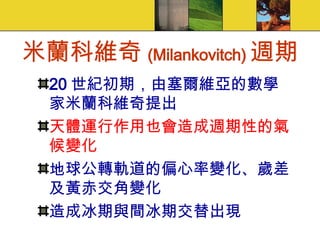 米蘭科維奇 (Milankovitch) 週期 20 世紀初期，由塞爾維亞的數學家米蘭科維奇提出 天體運行作用也會造成週期性的氣候變化 地球公轉軌道的偏心率變化、歲差及黃赤交角變化 造成冰期與間冰期交替出現 