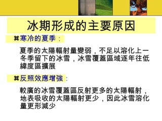 冰期形成的主要原因 寒冷的夏季 ： 夏季的太陽輻射量變弱，不足以溶化上一冬季留下的冰雪，冰雪覆蓋區域逐年往低緯度區擴展 反照效應增強 ： 較廣的冰雪覆蓋區反射更多的太陽輻射，地表吸收的太陽輻射更少，因此冰雪溶化量更形減少 
