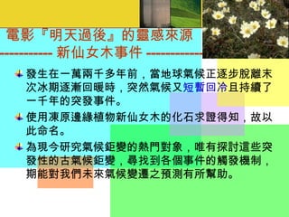 電影『明天過後』的靈感來源 ----------------- 新仙女木事件 ----------------- 發生在一萬兩千多年前，當地球氣候正逐步脫離末次冰期逐漸回暖時，突然氣候又 短暫回冷 且持續了一千年的突發事件。 使用凍原邊緣植物新仙女木的化石求證得知，故以此命名。 為現今研究氣候鉅變的熱門對象，唯有探討這些突發性的古氣候鉅變，尋找到各個事件的觸發機制，期能對我們未來氣候變遷之預測有所幫助。   