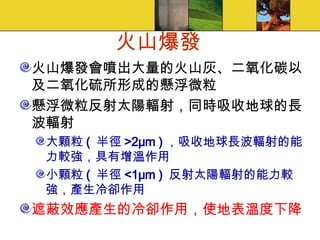 火山爆發 火山爆發會噴出大量的火山灰、二氧化碳以及二氧化硫所形成的懸浮微粒 懸浮微粒反射太陽輻射，同時吸收地球的長波輻射 大顆粒 (  半徑 >2μm ) ，吸收地球長波輻射的能力較強，具有增溫作用 小顆粒 (  半徑 <1μm )  反射太陽輻射的能力較強，產生冷卻作用 遮蔽效應產生的冷卻作用，使地表溫度下降 