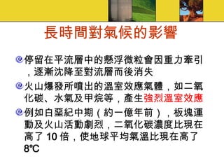 長時間對氣候的影響 停留在平流層中的懸浮微粒會因重力牽引，逐漸沈降至對流層而後消失 火山爆發所噴出的溫室效應氣體，如二氧化碳、水氣及甲烷等，產生 強烈溫室效應 例如白堊紀中期（約一億年前），板塊運動及火山活動劇烈，二氧化碳濃度比現在高了 10 倍，使地球平均氣溫比現在高了 8℃ 